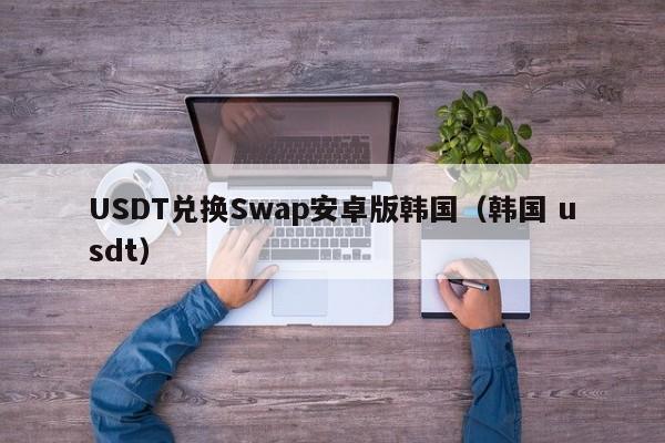 USDT兑换Swap安卓版韩国（韩国 usdt）