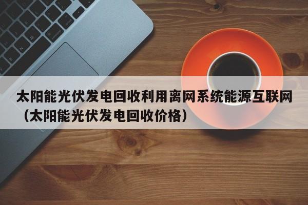 太阳能光伏发电回收利用离网系统能源互联网（太阳能光伏发电回收价格）