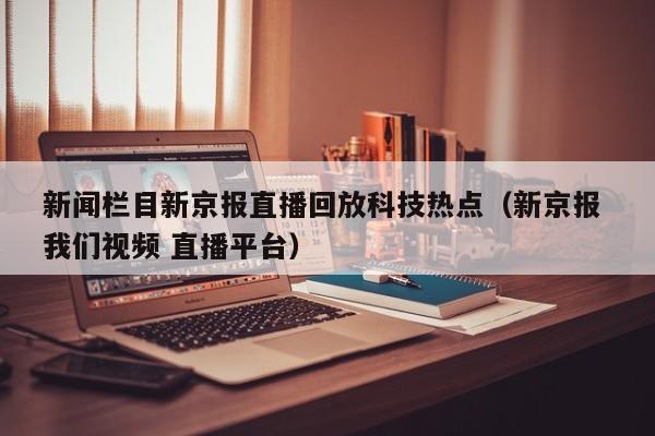 新闻栏目新京报直播回放科技热点(新京报 我们视频 直播平台)