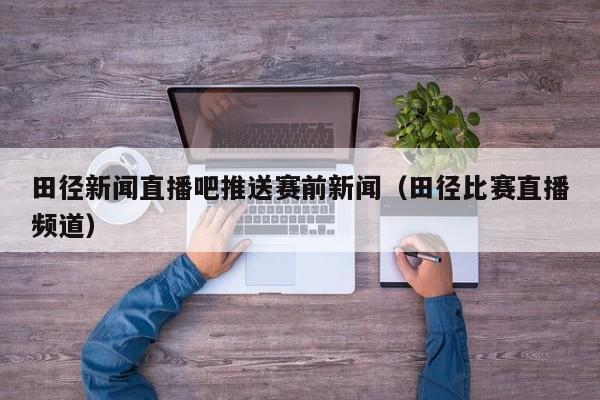 田径新闻直播吧推送赛前新闻(田径比赛直播频道)