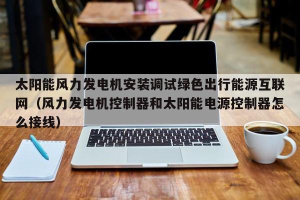太阳能风力发电机安装调试绿色出行能源互联网(风力发电机控制器和太阳能电源控制器怎么接线)