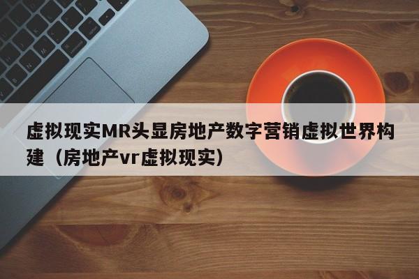 虚拟现实MR头显房地产数字营销虚拟世界构建(房地产vr虚拟现实)