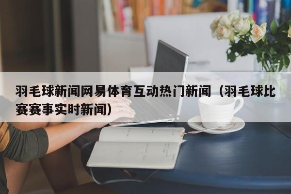 羽毛球新闻网易体育互动热门新闻(羽毛球比赛赛事实时新闻)