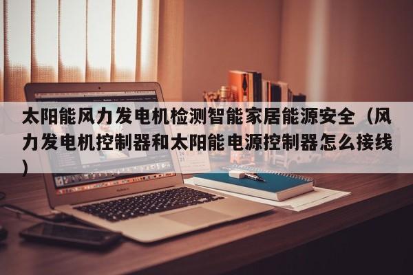 太阳能风力发电机检测智能家居能源安全(风力发电机控制器和太阳能电源控制器怎么接线)