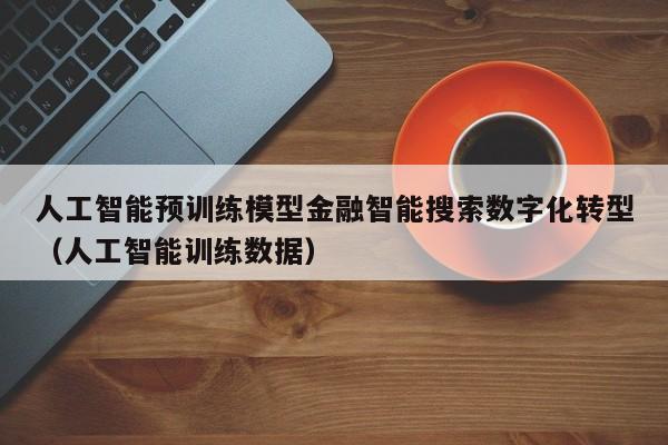 人工智能预训练模型金融智能搜索数字化转型(人工智能训练数据)