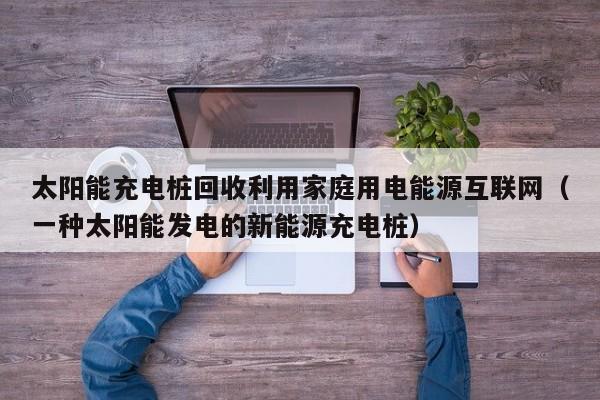 太阳能充电桩回收利用家庭用电能源互联网(一种太阳能发电的新能源充电桩)