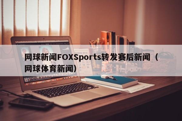 网球新闻FOXSports转发赛后新闻(网球体育新闻)