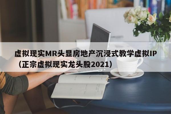虚拟现实MR头显房地产沉浸式教学虚拟IP（正宗虚拟现实龙头股2021）