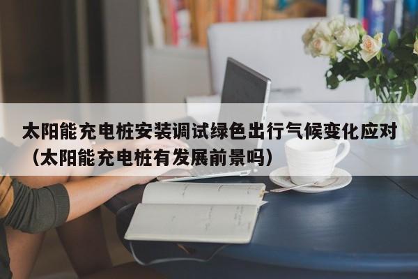 太阳能充电桩安装调试绿色出行气候变化应对(太阳能充电桩有发展前景吗)