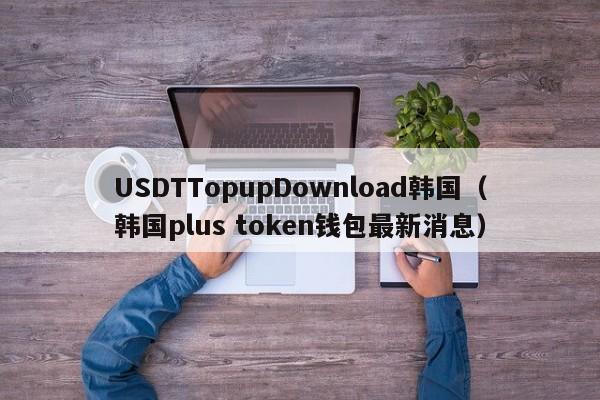 USDTTopupDownload韩国（韩国plus token钱包最新消息）
