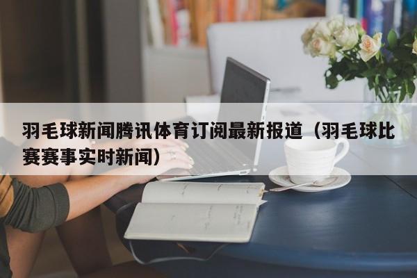 羽毛球新闻腾讯体育订阅最新报道(羽毛球比赛赛事实时新闻)