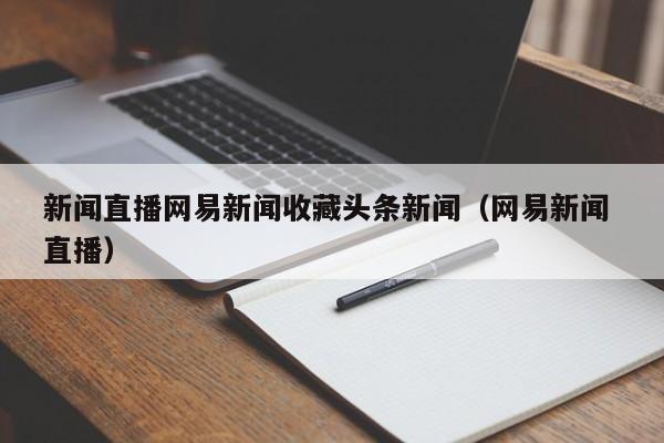 新闻直播网易新闻收藏头条新闻(网易新闻 直播)