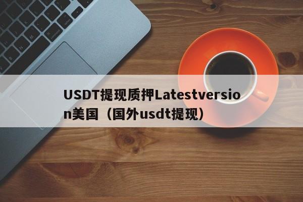 USDT提现质押Latestversion美国(国外usdt提现)