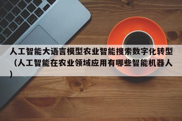 人工智能大语言模型农业智能搜索数字化转型(人工智能在农业领域应用有哪些智能机器人)