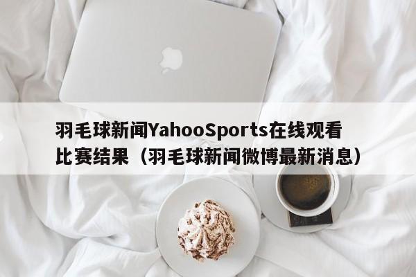 羽毛球新闻YahooSports在线观看比赛结果(羽毛球新闻微博最新消息)