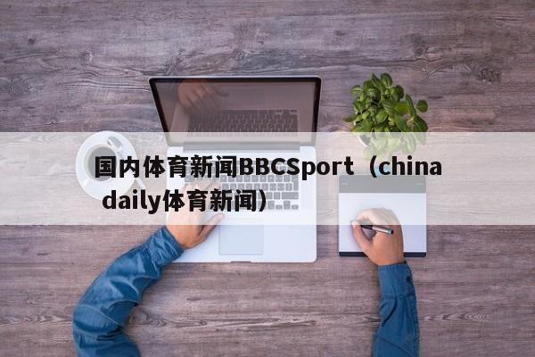 国内体育新闻BBCSport(china daily体育新闻)
