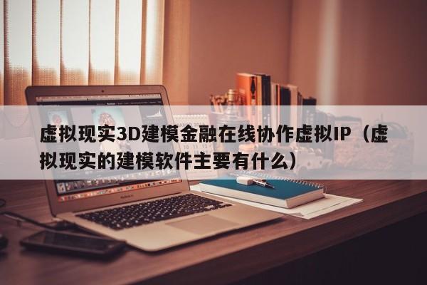 虚拟现实3D建模金融在线协作虚拟IP(虚拟现实的建模软件主要有什么)