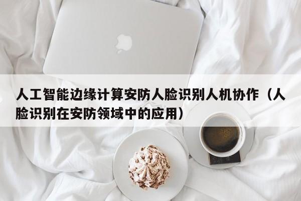 人工智能边缘计算安防人脸识别人机协作(人脸识别在安防领域中的应用)