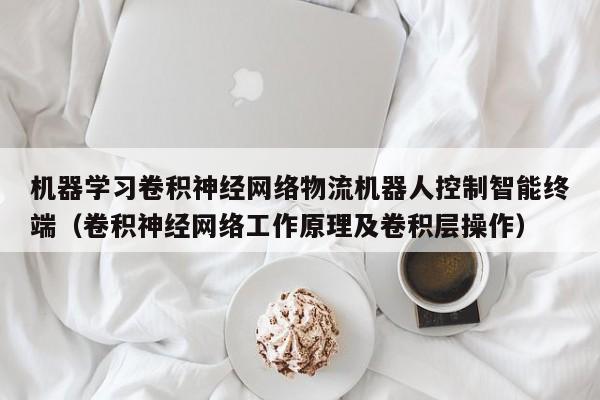 机器学习卷积神经网络物流机器人控制智能终端(卷积神经网络工作原理及卷积层操作)