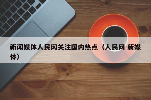 新闻媒体人民网关注国内热点(人民网 新媒体)