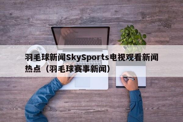 羽毛球新闻SkySports电视观看新闻热点(羽毛球赛事新闻)