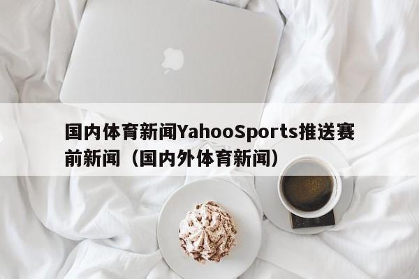 国内体育新闻YahooSports推送赛前新闻(国内外体育新闻)
