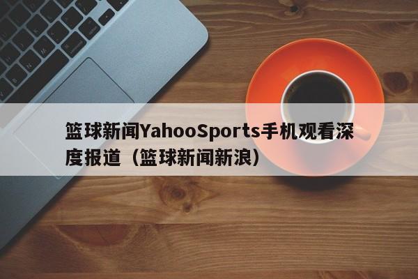 篮球新闻YahooSports手机观看深度报道(篮球新闻新浪)
