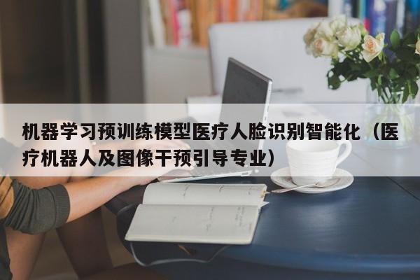 机器学习预训练模型医疗人脸识别智能化(医疗机器人及图像干预引导专业)