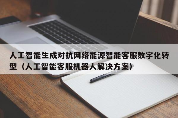 人工智能生成对抗网络能源智能客服数字化转型（人工智能客服机器人解决方案）