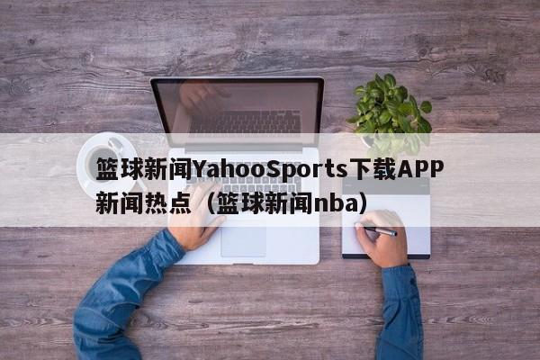 篮球新闻YahooSports下载APP新闻热点(篮球新闻nba)