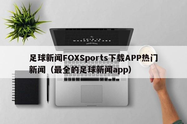 足球新闻FOXSports下载APP热门新闻(最全的足球新闻app)