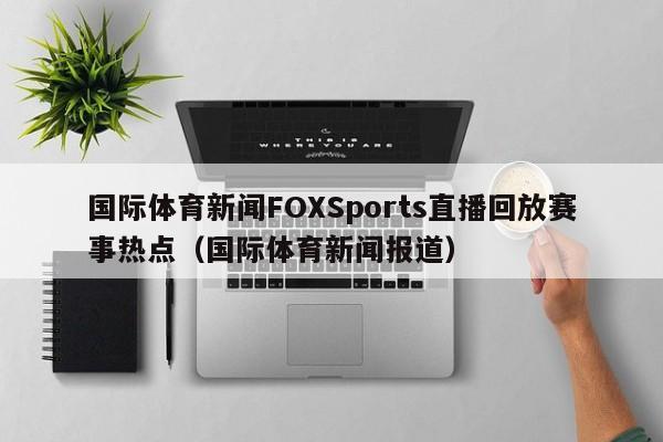 国际体育新闻FOXSports直播回放赛事热点(国际体育新闻报道)