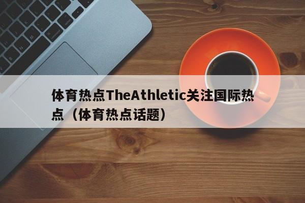 体育热点TheAthletic关注国际热点（体育热点话题）