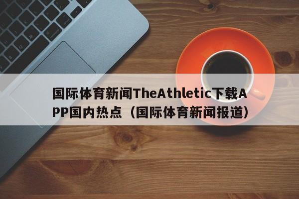 国际体育新闻TheAthletic下载APP国内热点(国际体育新闻报道)