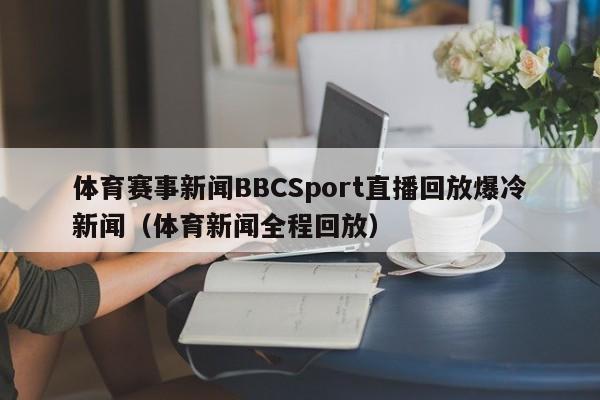 体育赛事新闻BBCSport直播回放爆冷新闻(体育新闻全程回放)