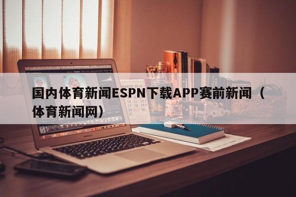 国内体育新闻ESPN下载APP赛前新闻(体育新闻网)