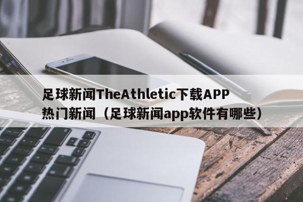 足球新闻TheAthletic下载APP热门新闻(足球新闻app软件有哪些)