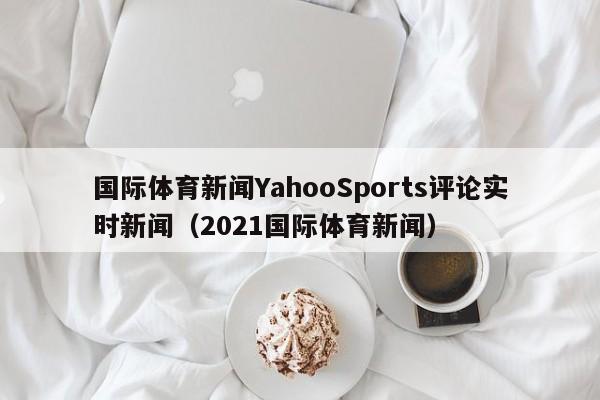 国际体育新闻YahooSports评论实时新闻(2021国际体育新闻)