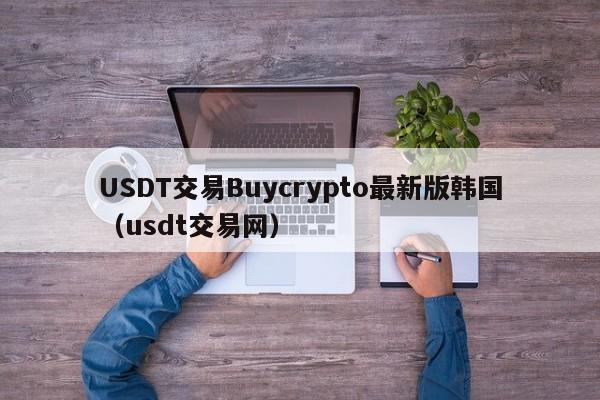 USDT交易Buycrypto最新版韩国(usdt交易网)