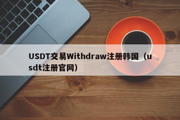 USDT交易Withdraw注册韩国（usdt注册官网）