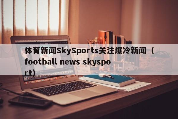 体育新闻SkySports关注爆冷新闻(football news skysport)
