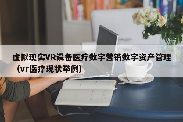 虚拟现实VR设备医疗数字营销数字资产管理(vr医疗现状举例)