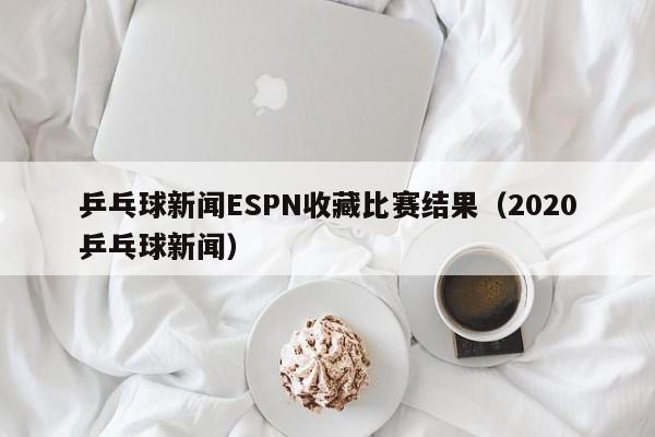 乒乓球新闻ESPN收藏比赛结果(2020乒乓球新闻)