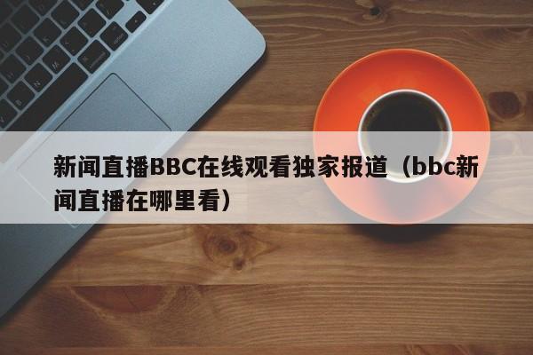 新闻直播BBC在线观看独家报道(bbc新闻直播在哪里看)