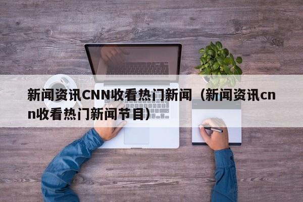 新闻资讯CNN收看热门新闻（新闻资讯cnn收看热门新闻节目）