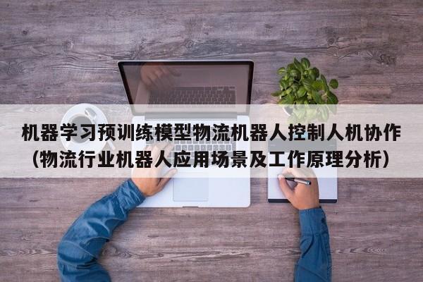 机器学习预训练模型物流机器人控制人机协作（物流行业机器人应用场景及工作原理分析）