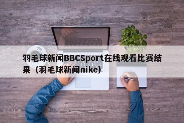 羽毛球新闻BBCSport在线观看比赛结果（羽毛球新闻nike）