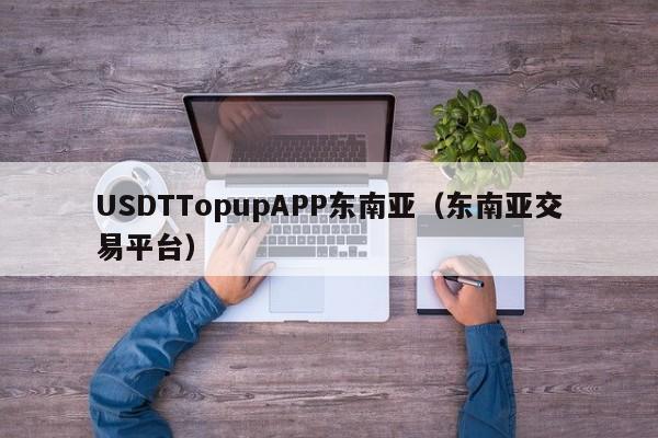 USDTTopupAPP东南亚（东南亚交易平台）
