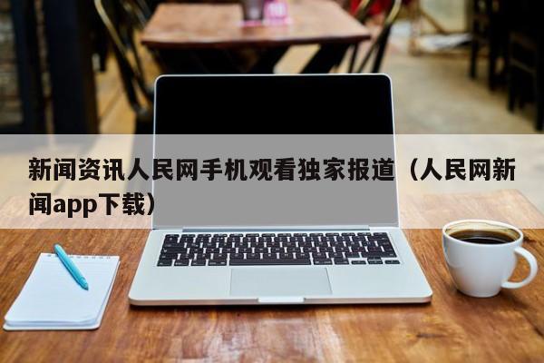 新闻资讯人民网手机观看独家报道（人民网新闻app下载）