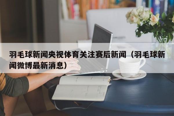 羽毛球新闻央视体育关注赛后新闻（羽毛球新闻微博最新消息）